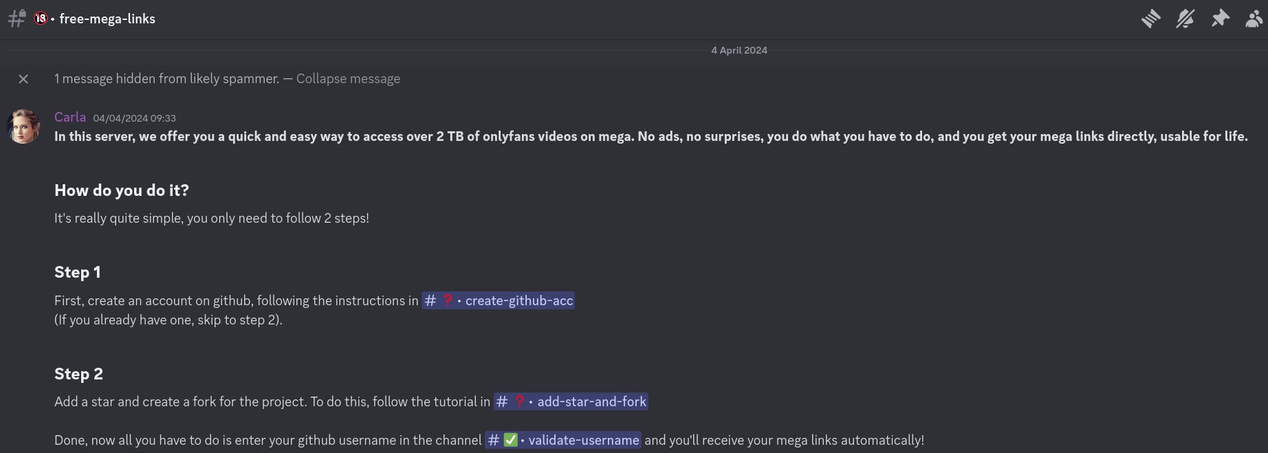 Screenshot of a Discord message, reading: In this server, we offer you a quick and easy way to access over 2TB of onlyfans videos on mega. No ads, no surprises, you do what you have to do, and you get your mega links directly, usable for life. How do you do it? It's really quite simple, you only need to follow 2 steps! Step 1 First, create an account on github, following the instructions in #create-github-acc (if you already have one, skip to step 2) Step 2 Add a star and create a fork for the project. To do this, follow the tutorial in #add-star-and-fork Done, now all you have to do is enter your github username in the channel #validate-username and you'll receive your mega links automatically